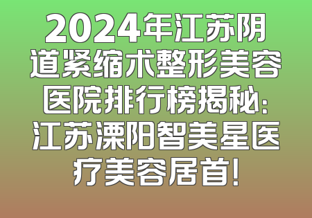 2024年江苏阴道紧缩术整形美容医院排行榜揭秘：江苏溧阳智美星医疗美容居首！