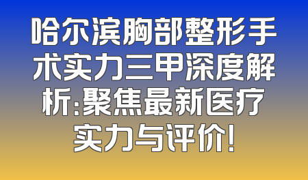 哈尔滨胸部整形手术实力三甲深度解析：聚焦最新医疗实力与评价！