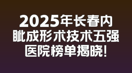 2025年长春内眦成形术技术五强医院榜单揭晓！