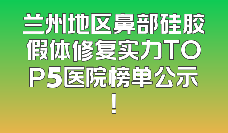 兰州地区鼻部硅胶假体修复实力TOP5医院榜单公示！