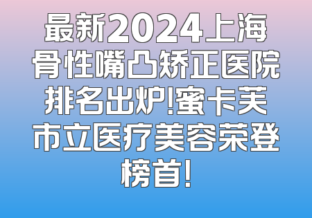最新2024上海骨性嘴凸矫正医院排名出炉！蜜卡芙市立医疗美容荣登榜首！