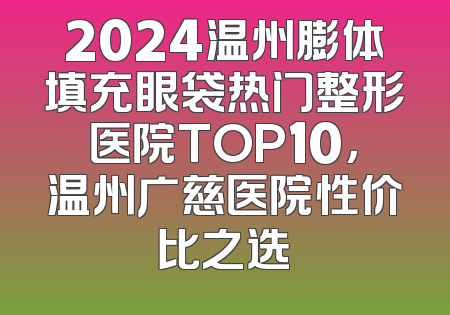 2024温州膨体填充眼袋热门整形医院TOP10，温州广慈医院性价比之选