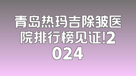 青岛热玛吉除皱医院排行榜见证！2024