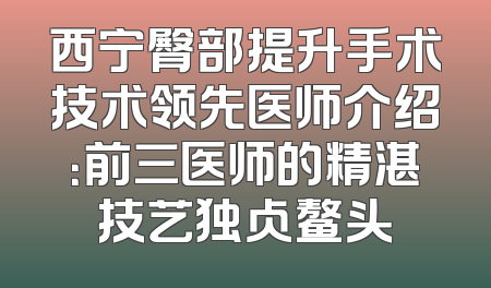 西宁臀部提升手术技术领先医师介绍：前三医师的精湛技艺独占鳌头