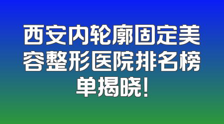 西安内轮廓固定美容整形医院排名榜单揭晓！