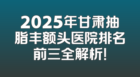 2025年甘肃抽脂丰额头医院排名前三全解析！