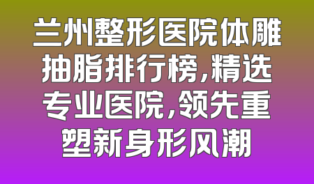 兰州整形医院体雕抽脂排行榜，精选专业医院，领先重塑新身形风潮