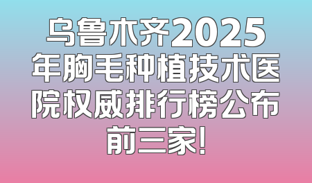 乌鲁木齐2025年胸毛种植技术医院权威排行榜公布前三家！