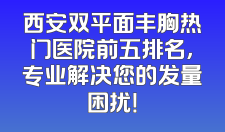 西安双平面丰胸热门医院前五排名，专业解决您的发量困扰！
