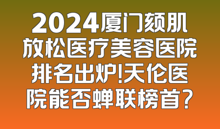 2024厦门颏肌放松医疗美容医院排名出炉！天伦医院能否蝉联榜首？