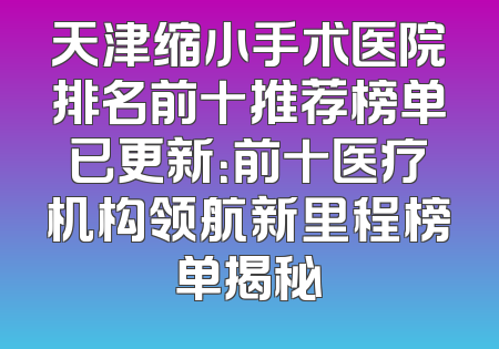 天津缩小手术医院排名前十推荐榜单已更新：前十医疗机构领航新里程榜单揭秘