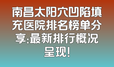 南昌太阳穴凹陷填充医院排名榜单分享：最新排行概况呈现！
