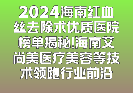 2024海南红血丝去除术优质医院榜单揭秘！海南艾尚美医疗美容等技术领跑行业前沿