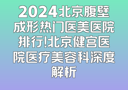 2024北京腹壁成形热门医美医院排行！北京健宫医院医疗美容科深度解析
