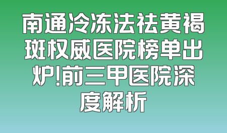 南通冷冻法祛黄褐斑权威医院榜单出炉！前三甲医院深度解析