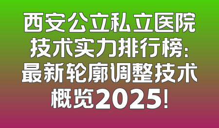 西安公立私立医院技术实力排行榜：最新轮廓调整技术概览2025！