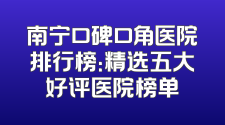 南宁口碑口角医院排行榜：精选五大好评医院榜单