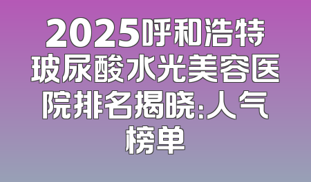 2025呼和浩特玻尿酸水光美容医院排名揭晓：人气榜单