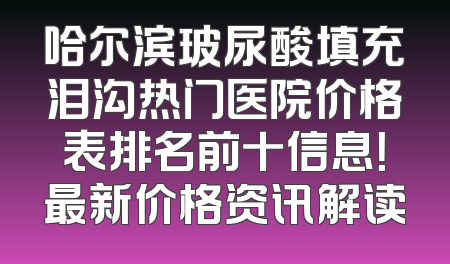 哈尔滨玻尿酸填充泪沟热门医院价格表排名前十信息！最新价格资讯解读