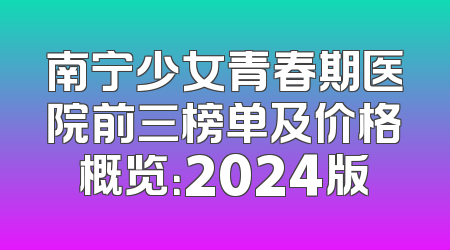 南宁少女青春期医院前三榜单及价格概览：2024版