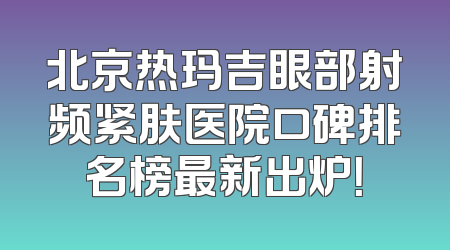 北京热玛吉眼部射频紧肤医院口碑排名榜最新出炉！