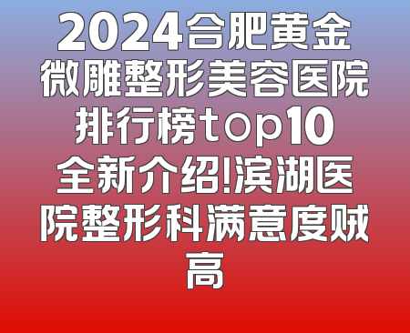 2024合肥黄金微雕整形美容医院排行榜top10全新介绍！滨湖医院整形科满意度贼高