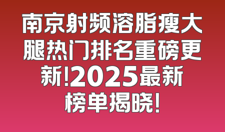 南京射频溶脂瘦大腿热门排名重磅更新！2025最新榜单揭晓！