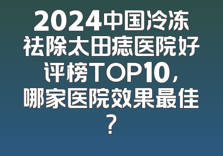 2024中国冷冻祛除太田痣医院好评榜TOP10，哪家医院效果最佳？