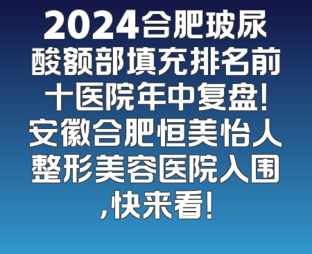 2024合肥玻尿酸额部填充排名前十医院年中复盘！安徽合肥恒美怡人整形美容医院入围，快来看！