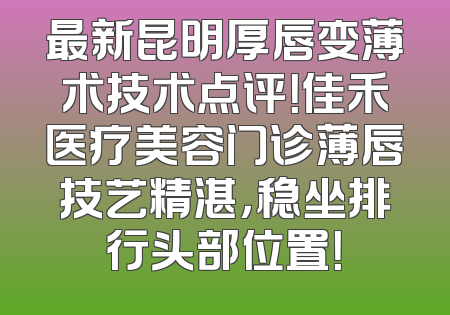 最新昆明厚唇变薄术技术点评！佳禾医疗美容门诊薄唇技艺精湛，稳坐排行头部位置！
