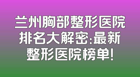 兰州胸部整形医院排名大解密：最新整形医院榜单！