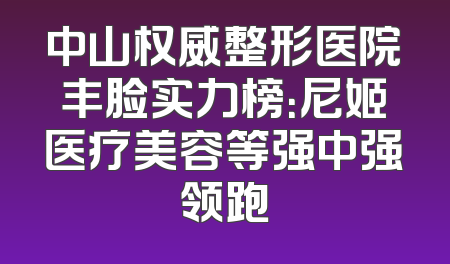 中山权威整形医院丰脸实力榜：尼姬医疗美容等强中强领跑