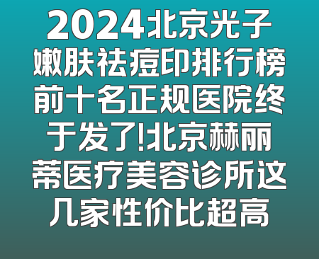 2024北京光子嫩肤祛痘印排行榜前十名正规医院终于发了！北京赫丽蒂医疗美容诊所这几家性价比超高