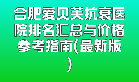 合肥爱贝芙抗衰医院排名汇总与价格参考指南（最新版）
