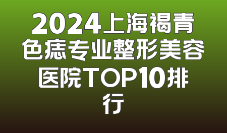 2024上海褐青色痣专业整形美容医院TOP10排行