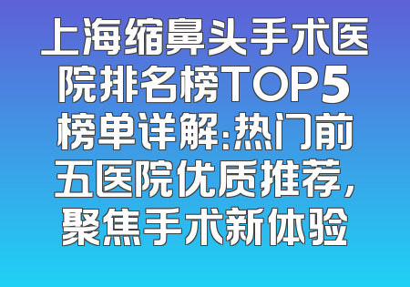上海缩鼻头手术医院排名榜TOP5榜单详解：热门前五医院优质推荐，聚焦手术新体验