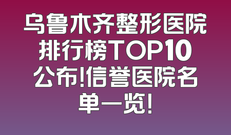 乌鲁木齐整形医院排行榜TOP10公布！信誉医院名单一览！