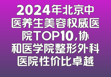 2024年北京中医养生美容权威医院TOP10，协和医学院整形外科医院性价比卓越