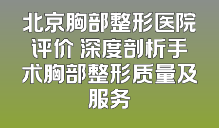 北京胸部整形医院评价 深度剖析手术胸部整形质量及服务