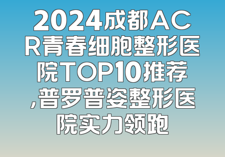2024成都ACR青春细胞整形医院TOP10推荐，普罗普姿整形医院实力领跑