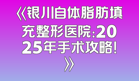 《银川自体脂肪填充整形医院：2025年手术攻略！》
