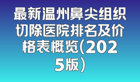 最新温州鼻尖组织切除医院排名及价格表概览（2025版）