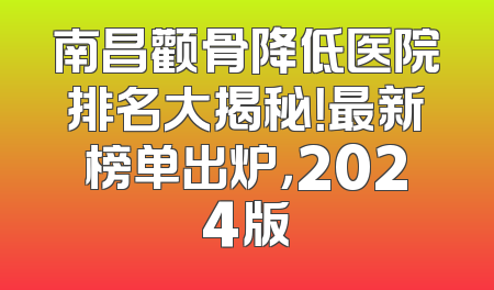 南昌颧骨降低医院排名大揭秘！最新榜单出炉，2024版