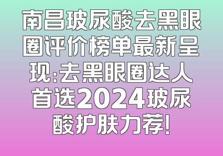 南昌玻尿酸去黑眼圈评价榜单最新呈现：去黑眼圈达人首选2024玻尿酸护肤力荐！