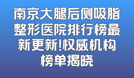 南京大腿后侧吸脂整形医院排行榜最新更新！权威机构榜单揭晓