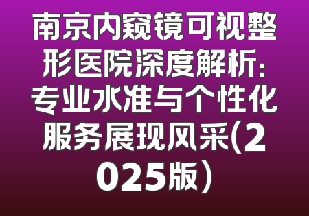 南京内窥镜可视整形医院深度解析：专业水准与个性化服务展现风采（2025版）
