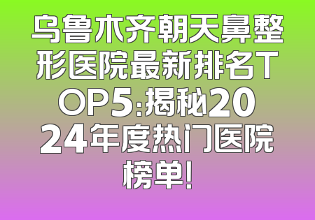 乌鲁木齐朝天鼻整形医院最新排名TOP5：揭秘2024年度热门医院榜单！