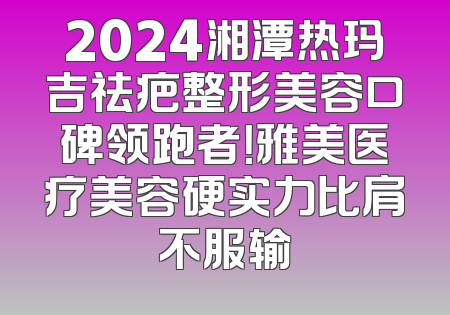 2024湘潭热玛吉祛疤整形美容口碑领跑者！雅美医疗美容硬实力比肩不服输