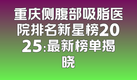 重庆侧腹部吸脂医院排名新星榜2025：最新榜单揭晓