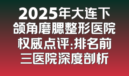 2025年大连下颌角磨腮整形医院权威点评：排名前三医院深度剖析